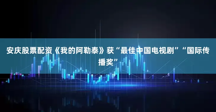 安庆股票配资《我的阿勒泰》获“最佳中国电视剧”“国际传播奖”