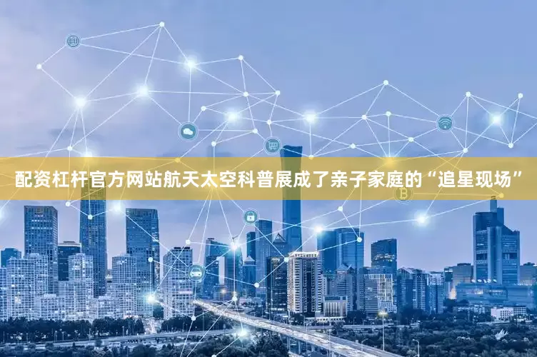 配资杠杆官方网站航天太空科普展成了亲子家庭的“追星现场”