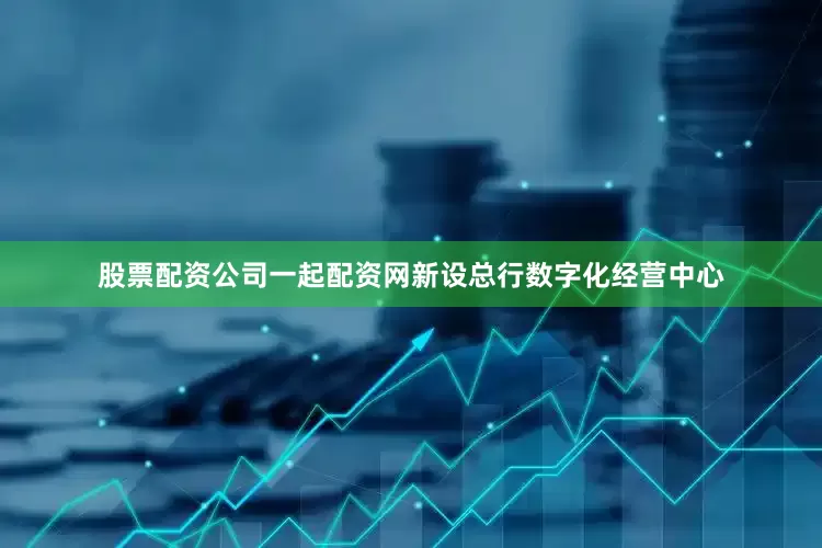 股票配资公司一起配资网新设总行数字化经营中心
