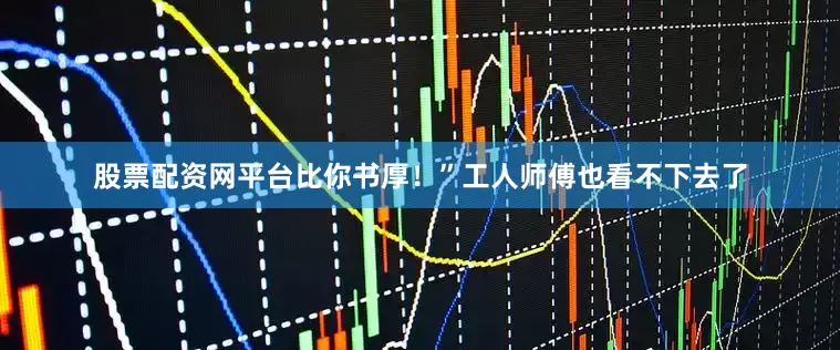 股票配资网平台比你书厚！”工人师傅也看不下去了